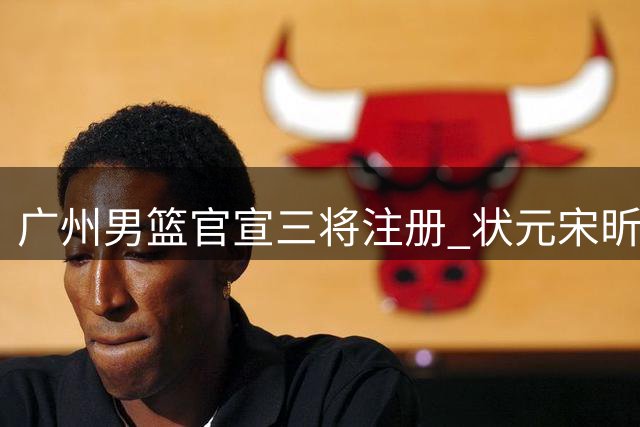广州男篮官宣三将注册 状元宋昕澔获三年合约